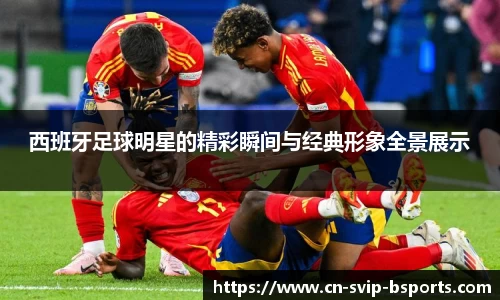 西班牙足球明星的精彩瞬间与经典形象全景展示